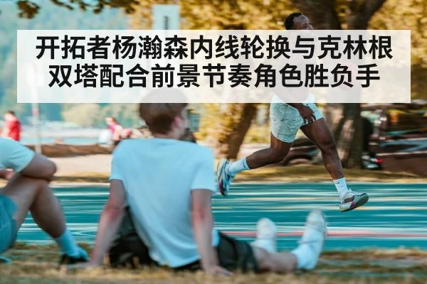 开拓者杨瀚森内线轮换与克林根双塔配合前景节奏角色胜负手